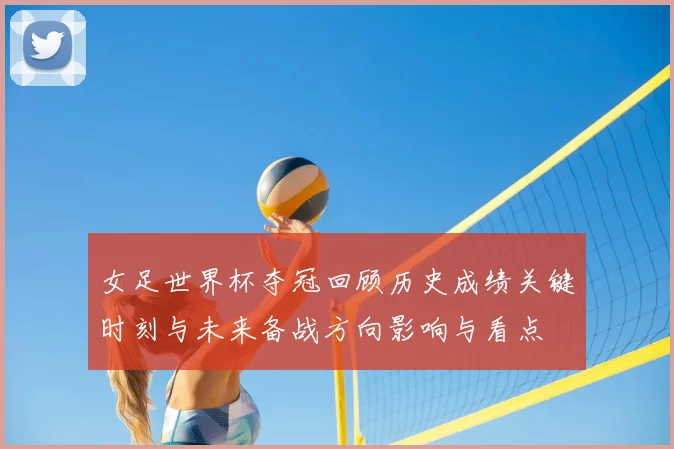 女足世界杯夺冠回顾历史成绩关键时刻与未来备战方向影响与看点
