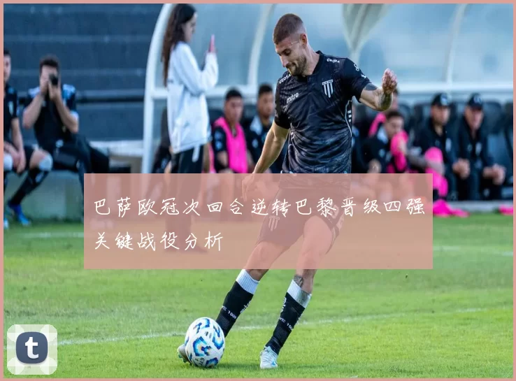 巴萨欧冠次回合逆转巴黎晋级四强关键战役分析