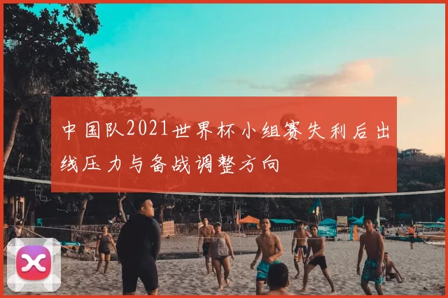 中国队2021世界杯小组赛失利后出线压力与备战调整方向