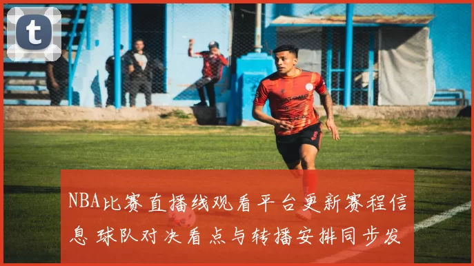NBA比赛直播线观看平台更新赛程信息 球队对决看点与转播安排同步发布