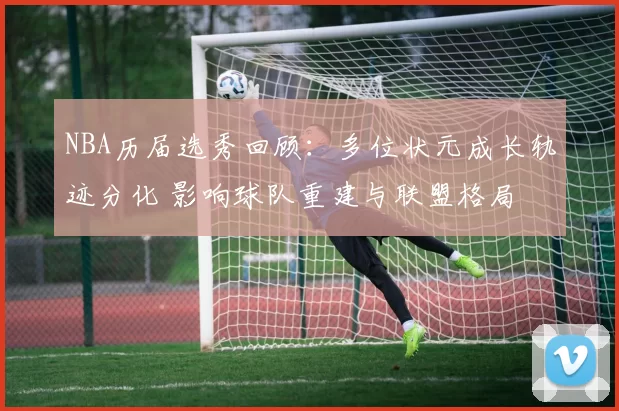 NBA历届选秀回顾：多位状元成长轨迹分化 影响球队重建与联盟格局