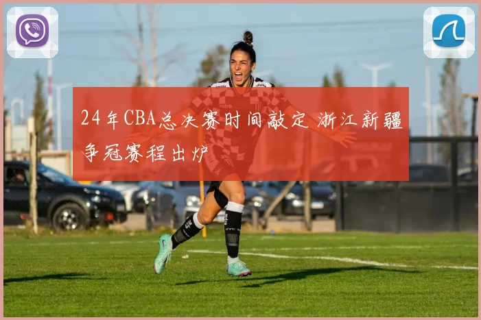 24年CBA总决赛时间敲定 浙江新疆争冠赛程出炉