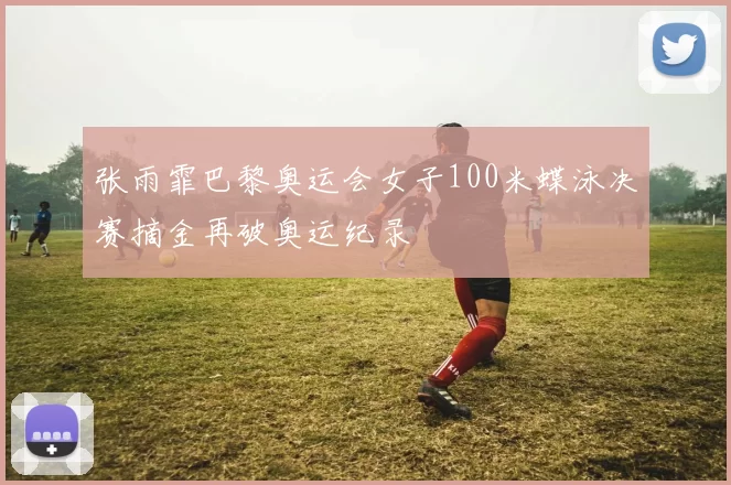 张雨霏巴黎奥运会女子100米蝶泳决赛摘金再破奥运纪录