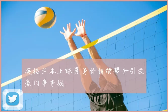 英格兰本土球员身价持续攀升引发豪门争夺战