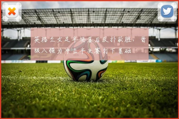 英格兰女足半场落后反扑获胜,晋级八强为冲击半决赛打下基础