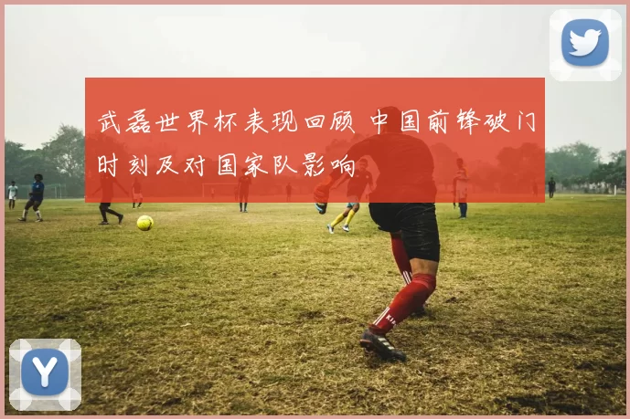 武磊世界杯表现回顾 中国前锋破门时刻及对国家队影响