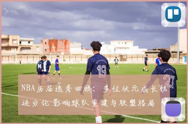 NBA历届选秀回顾：多位状元成长轨迹分化 影响球队重建与联盟格局