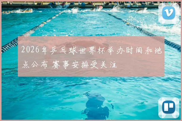 2026年乒乓球世界杯举办时间和地点公布 赛事安排受关注