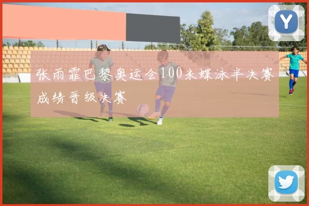 张雨霏巴黎奥运会100米蝶泳半决赛成绩晋级决赛