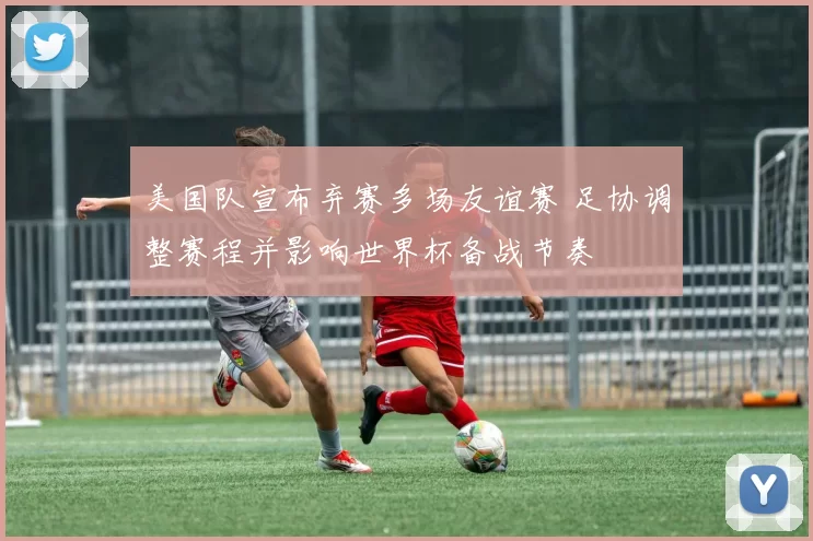 美国队宣布弃赛多场友谊赛 足协调整赛程并影响世界杯备战节奏