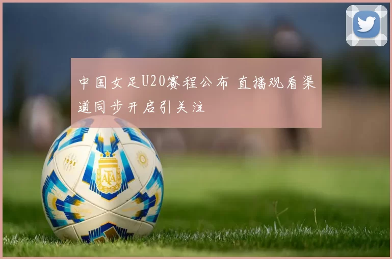 中国女足U20赛程公布 直播观看渠道同步开启引关注