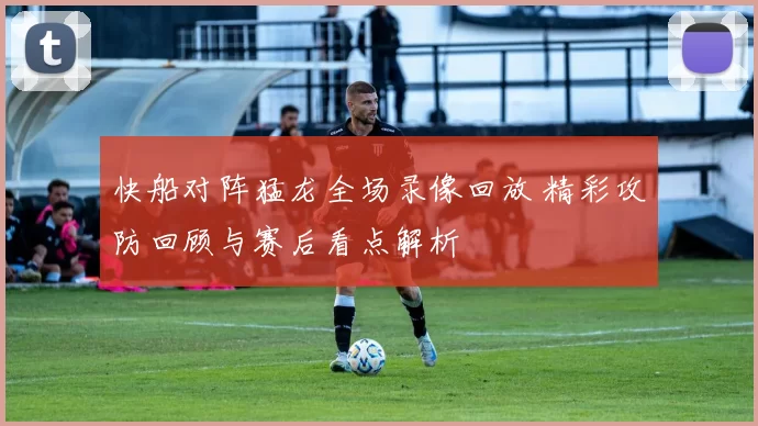 快船对阵猛龙全场录像回放 精彩攻防回顾与赛后看点解析