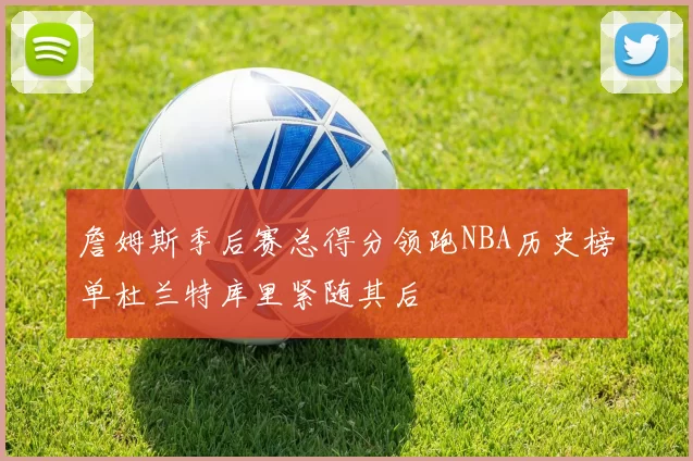 詹姆斯季后赛总得分领跑NBA历史榜单杜兰特库里紧随其后