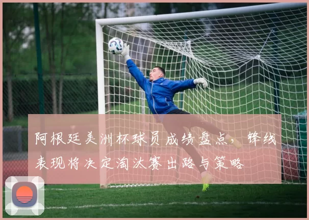 阿根廷美洲杯球员成绩盘点,锋线表现将决定淘汰赛出路与策略