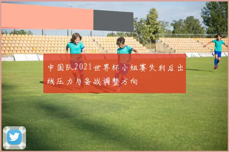 中国队2021世界杯小组赛失利后出线压力与备战调整方向