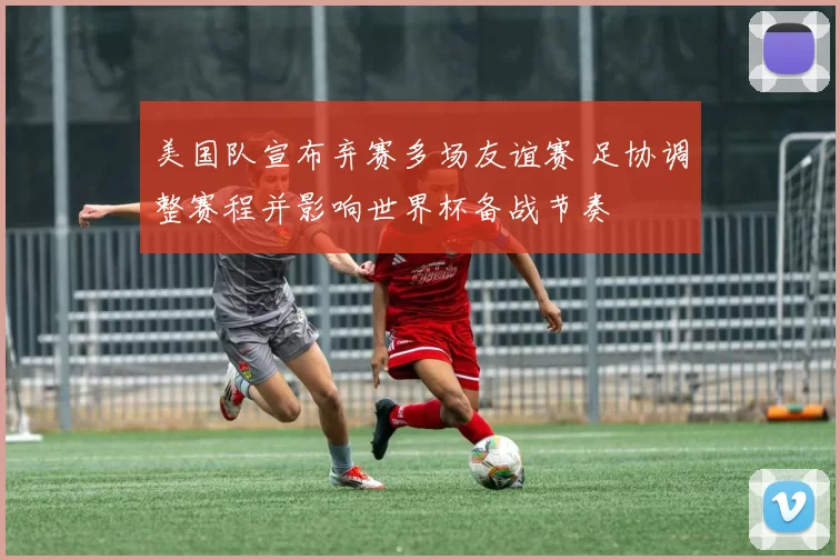 美国队宣布弃赛多场友谊赛 足协调整赛程并影响世界杯备战节奏