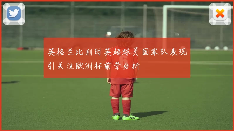 英格兰比利时英超球员国家队表现引关注欧洲杯前景分析