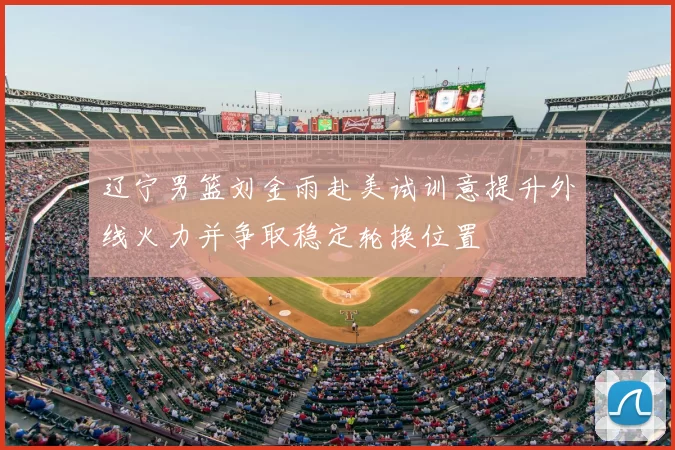 辽宁男篮刘金雨赴美试训意提升外线火力并争取稳定轮换位置