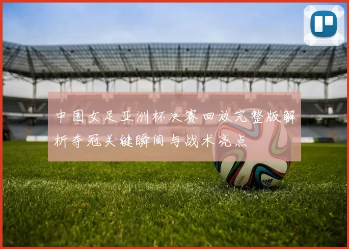 中国女足亚洲杯决赛回放完整版解析夺冠关键瞬间与战术亮点