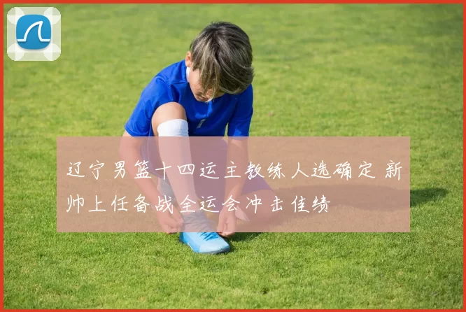 辽宁男篮十四运主教练人选确定 新帅上任备战全运会冲击佳绩