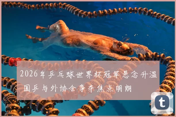 2026年乒乓球世界杯冠军悬念升温 国乒与外协会争夺焦点明朗