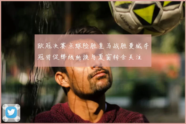 欧冠决赛点球险胜皇马战胜曼城夺冠将促锋线轮换与夏窗转会关注