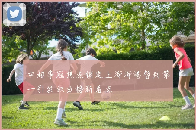 中超争冠焦点锁定上海海港暂列第一引发积分榜新看点
