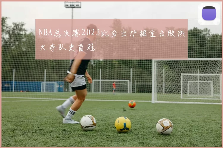 NBA总决赛2023比分出炉掘金击败热火夺队史首冠