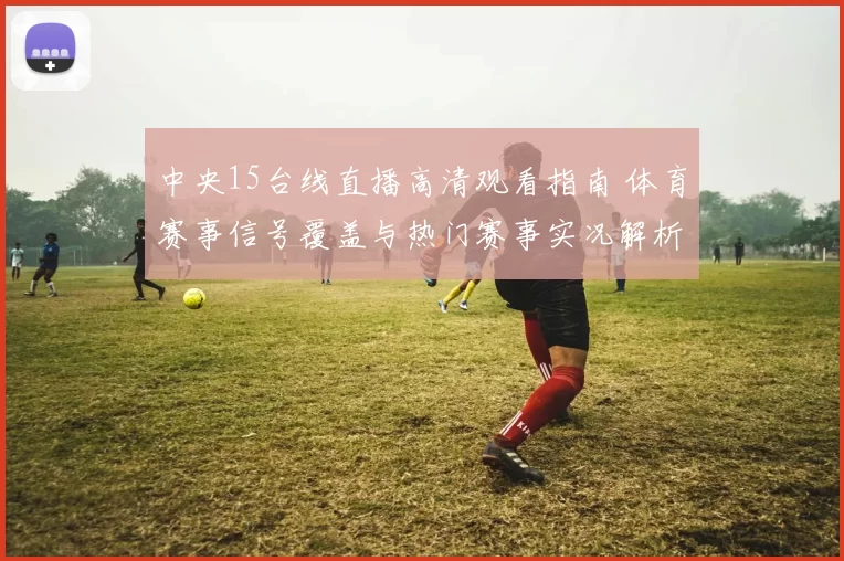 中央15台线直播高清观看指南 体育赛事信号覆盖与热门赛事实况解析
