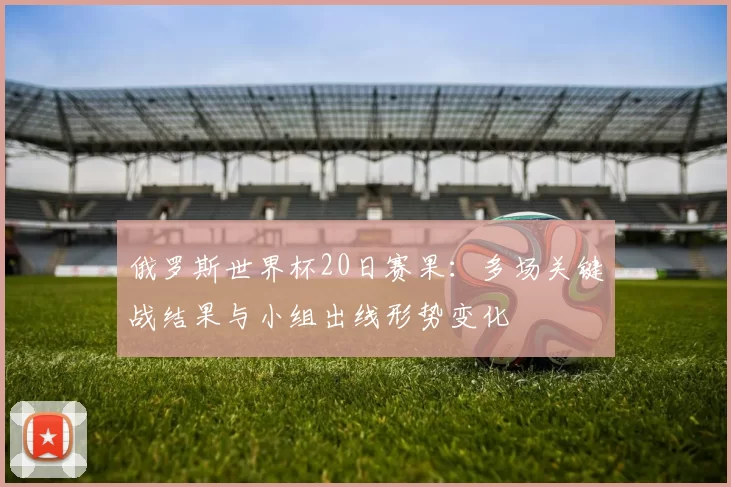 俄罗斯世界杯20日赛果：多场关键战结果与小组出线形势变化