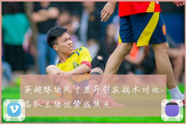 英超球场尺寸差异引发战术讨论，各队主场优势成焦点