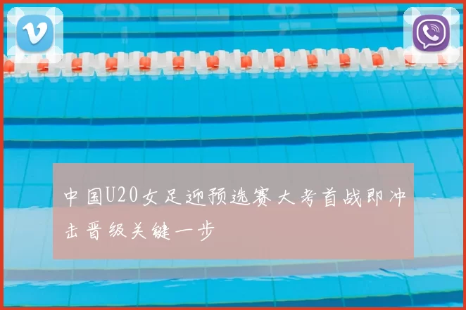 中国U20女足迎预选赛大考首战即冲击晋级关键一步