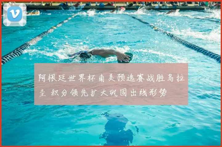 阿根廷世界杯南美预选赛战胜乌拉圭 积分领先扩大巩固出线形势