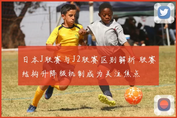 日本J联赛与J2联赛区别解析 联赛结构升降级机制成为关注焦点