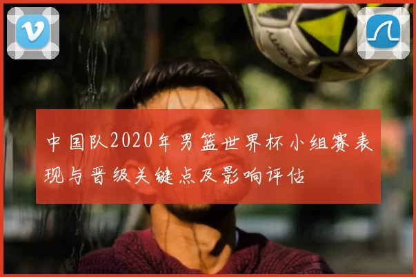 中国队2020年男篮世界杯小组赛表现与晋级关键点及影响评估