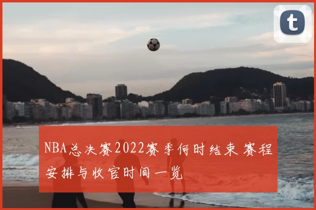 NBA总决赛2022赛季何时结束 赛程安排与收官时间一览
